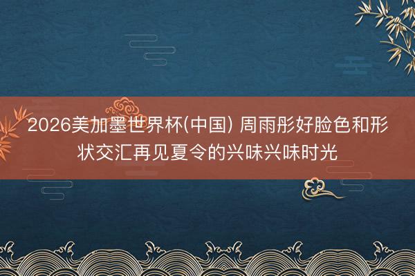 2026美加墨世界杯(中国) 周雨彤好脸色和形状交汇再见夏令的兴味兴味时光