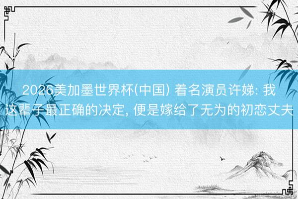 2026美加墨世界杯(中国) 着名演员许娣: 我这辈子最正确的决定， 便是嫁给了无为的初恋丈夫