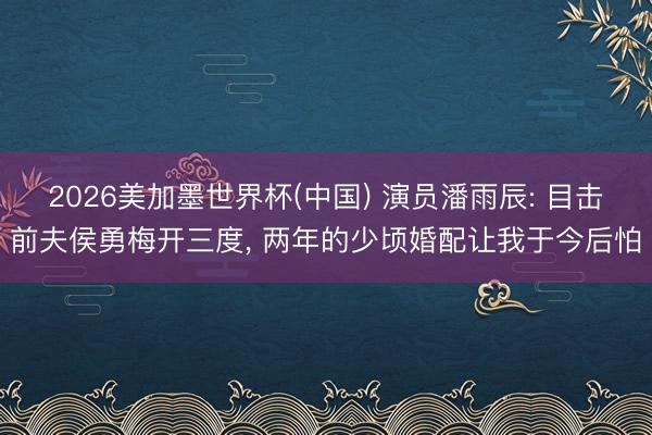 2026美加墨世界杯(中国) 演员潘雨辰: 目击前夫侯勇梅开三度， 两年的少顷婚配让我于今后怕