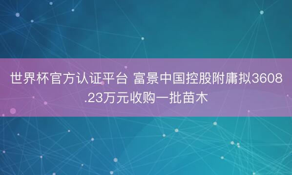 世界杯官方认证平台 富景中国控股附庸拟3608.23万元收购一批苗木