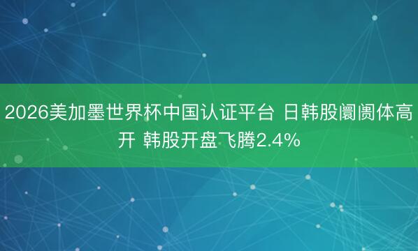 2026美加墨世界杯中国认证平台 日韩股阛阓体高开 韩股开盘飞腾2.4%