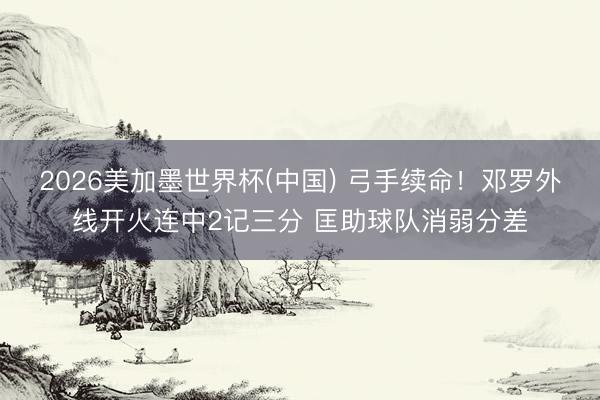 2026美加墨世界杯(中国) 弓手续命！邓罗外线开火连中2记三分 匡助球队消弱分差