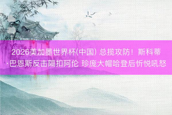 2026美加墨世界杯(中国) 总揽攻防！斯科蒂·巴恩斯反击隔扣阿伦 珍庞大帽哈登后忻悦吼怒