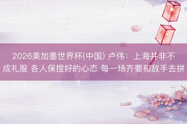 2026美加墨世界杯(中国) 卢伟：上海并非不成礼服 各人保捏好的心态 每一场齐要和敌手去拼
