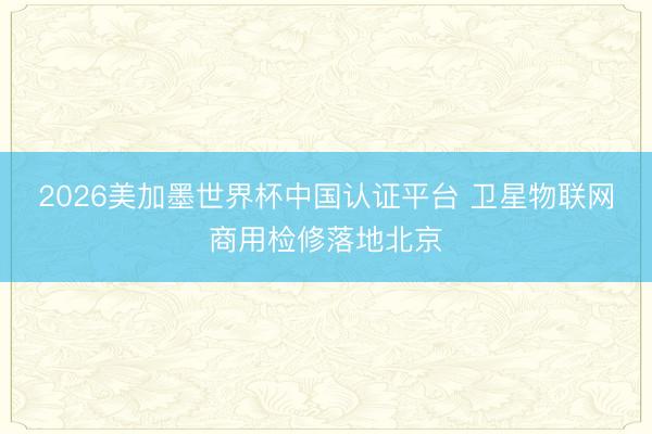 2026美加墨世界杯中国认证平台 卫星物联网商用检修落地北京