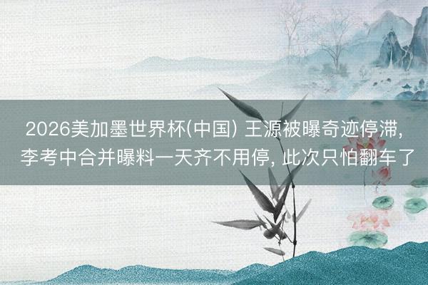 2026美加墨世界杯(中国) 王源被曝奇迹停滞, 李考中合并曝料一天齐不用停, 此次只怕翻车了