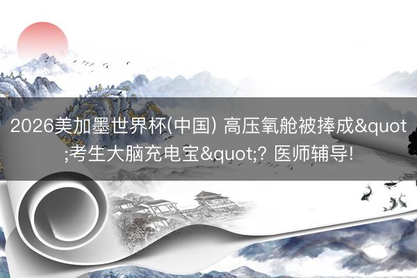 2026美加墨世界杯(中国) 高压氧舱被捧成"考生大脑充电宝"? 医师辅导!
