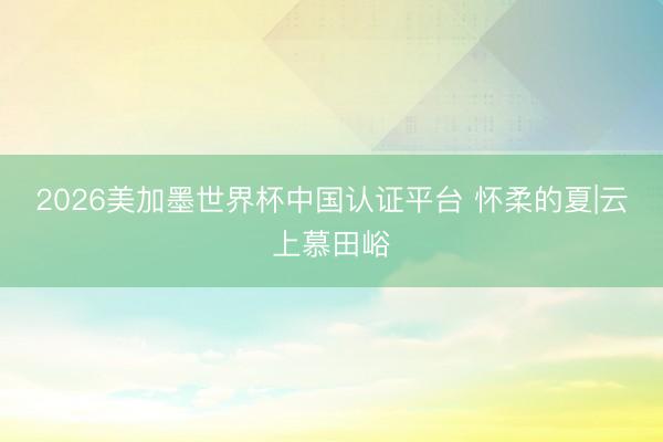 2026美加墨世界杯中国认证平台 怀柔的夏|云上慕田峪