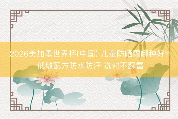 2026美加墨世界杯(中国) 儿童防晒霜哪种好? 低敏配方防水防汗 选对不踩雷