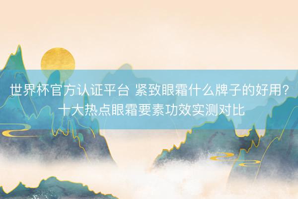 世界杯官方认证平台 紧致眼霜什么牌子的好用? 十大热点眼霜要素功效实测对比