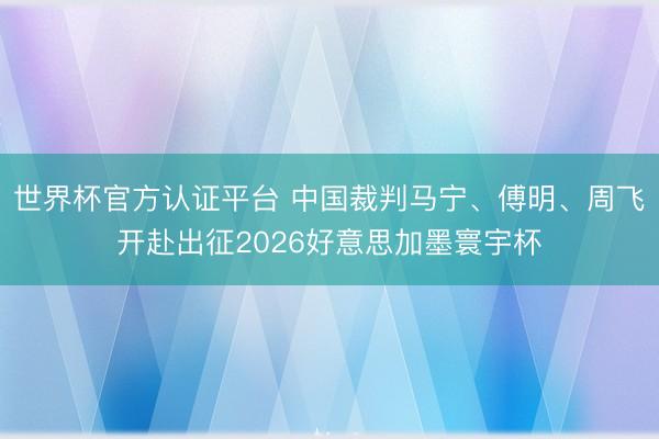 世界杯官方认证平台 中国裁判马宁、傅明、周飞开赴出征2026好意思加墨寰宇杯