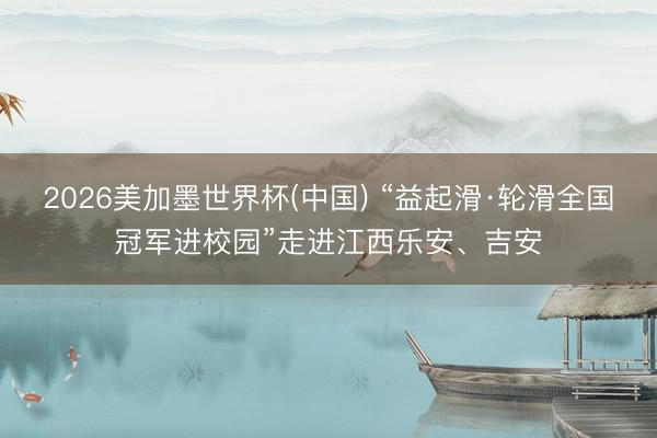 2026美加墨世界杯(中国) “益起滑·轮滑全国冠军进校园”走进江西乐安、吉安
