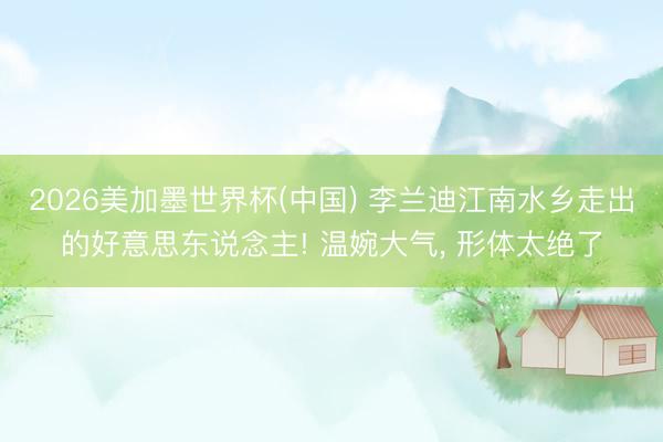2026美加墨世界杯(中国) 李兰迪江南水乡走出的好意思东说念主! 温婉大气，<a href=