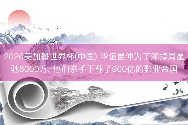 2026美加墨世界杯(中国) 华谊昆仲为了赖掉周星驰8000万， 他们亲手下葬了900亿的影业帝国