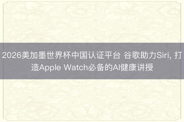 2026美加墨世界杯中国认证平台 谷歌助力Siri， 打造Apple Watch必备的AI健康讲授