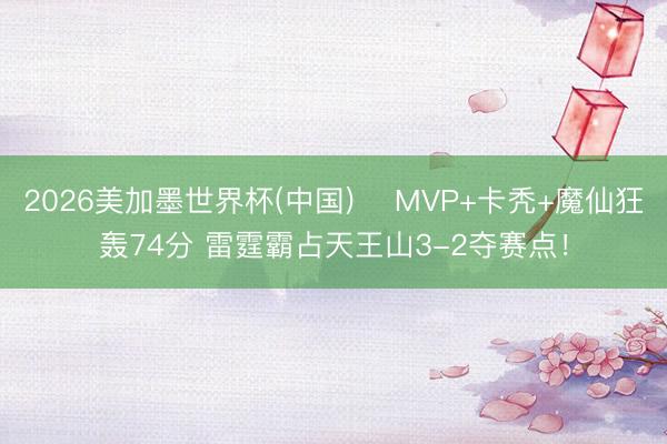 2026美加墨世界杯(中国) ⚡MVP+卡秃+魔仙狂轰74分 雷霆霸占天王山3-2夺赛点！