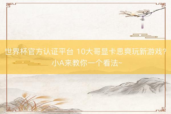 世界杯官方认证平台 10大哥显卡思爽玩新游戏? 小A来教你一个看法~