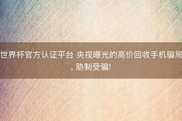 世界杯官方认证平台 央视曝光的高价回收手机骗局， 胁制受骗!