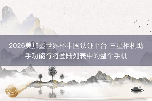 2026美加墨世界杯中国认证平台 三星相机助手功能行将登陆列表中的整个手机