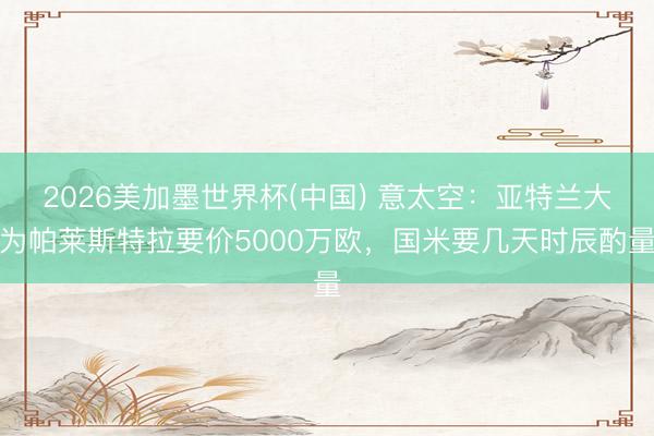 2026美加墨世界杯(中国) 意太空：亚特兰大为帕莱斯特拉要价5000万欧，国米要几天时辰酌量