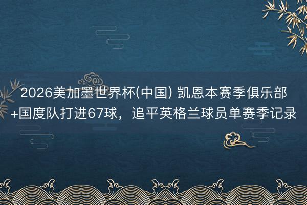 2026美加墨世界杯(中国) 凯恩本赛季俱乐部+国度队打进67球，追平英格兰球员单赛季记录
