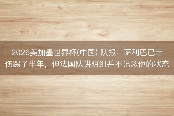 2026美加墨世界杯(中国) 队报:萨利巴已带伤踢了半年,但法国队讲明组并不记念他的状态