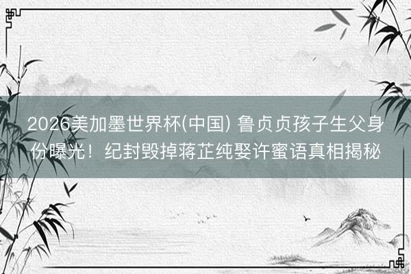 2026美加墨世界杯(中国) 鲁贞贞孩子生父身份曝光！纪封毁掉蒋芷纯娶许蜜语真相揭秘