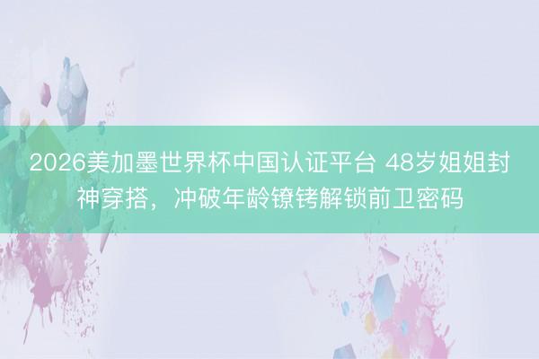 2026美加墨世界杯中国认证平台 48岁姐姐封神穿搭，冲破年龄镣铐解锁前卫密码
