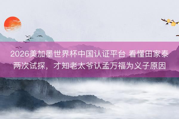 2026美加墨世界杯中国认证平台 看懂田家泰两次试探，才知老太爷认孟万福为义子原因