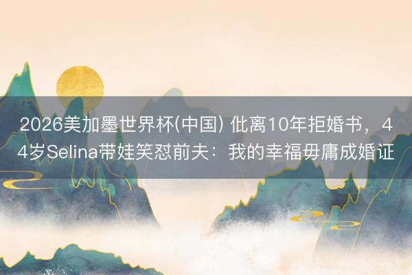 2026美加墨世界杯(中国) 仳离10年拒婚书,44岁Selina带娃笑怼前夫:我的幸福毋庸成婚证