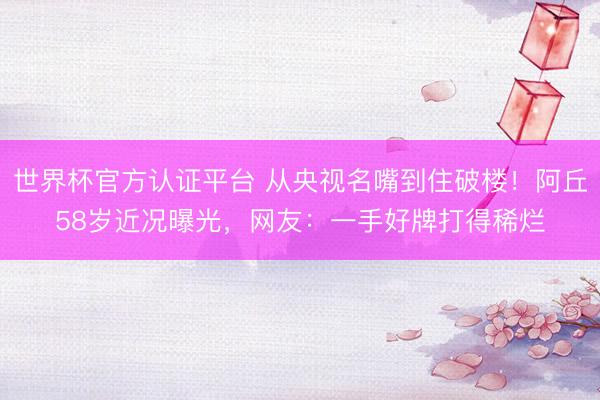 世界杯官方认证平台 从央视名嘴到住破楼！阿丘58岁近况曝光，网友：一手好牌打得稀烂