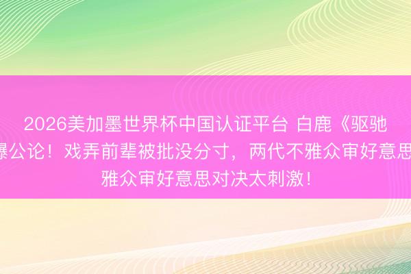 2026美加墨世界杯中国认证平台 白鹿《驱驰吧》言论引爆公论！戏弄前辈被批没分寸，两代不雅众审好意思对决太刺激！