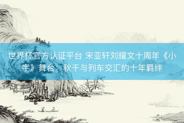 世界杯官方认证平台 宋亚轩刘耀文十周年《小宇》舞台：秋千与列车交汇的十年羁绊
