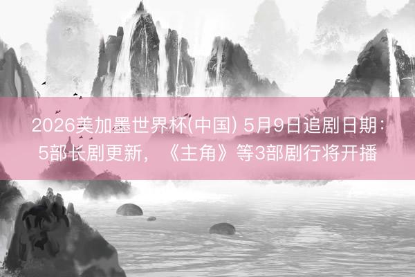2026美加墨世界杯(中国) 5月9日追剧日期：5部长剧更新，《主角》等3部剧行将开播