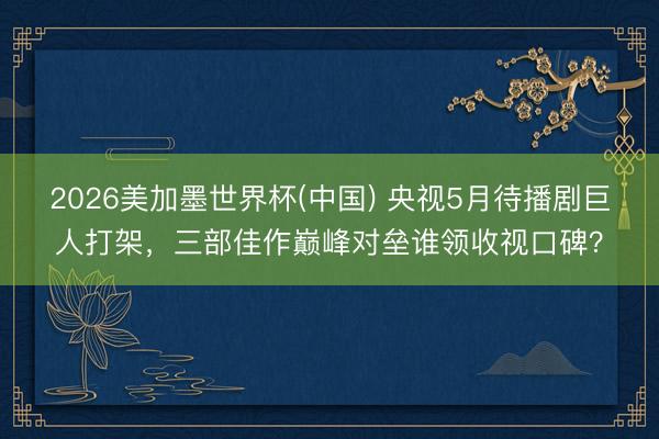 2026美加墨世界杯(中国) 央视5月待播剧巨人打架，三部佳作巅峰对垒谁领收视口碑？