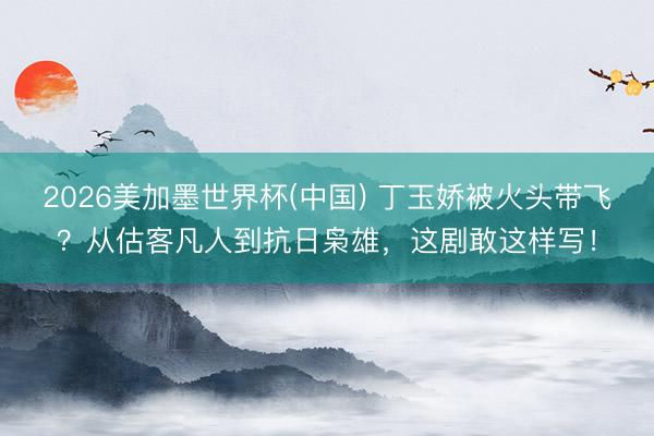 2026美加墨世界杯(中国) 丁玉娇被火头带飞?从估客凡人到抗日枭雄,这剧敢这样写!