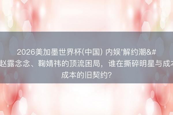 2026美加墨世界杯(中国) 内娱'解约潮'背后:赵露念念、鞠婧祎的顶流困局,谁在撕碎明星与成本的旧契约?