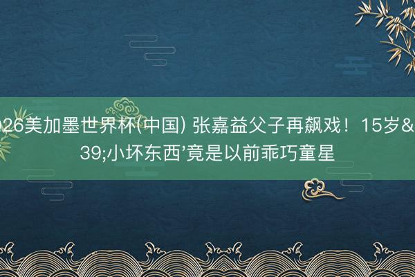 2026美加墨世界杯(中国) 张嘉益父子再飙戏！15岁'小坏东西'竟是以前乖巧童星
