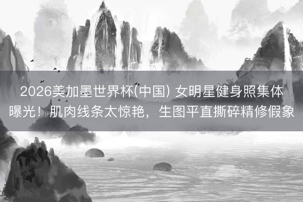 2026美加墨世界杯(中国) 女明星健身照集体曝光！肌肉线条太惊艳，生图平直撕碎精修假象