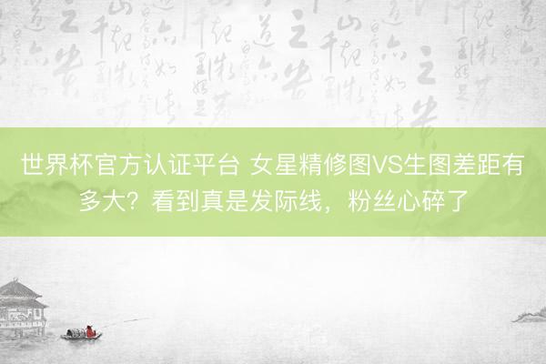 世界杯官方认证平台 女星精修图VS生图差距有多大?看到真是发际线,粉丝心碎了