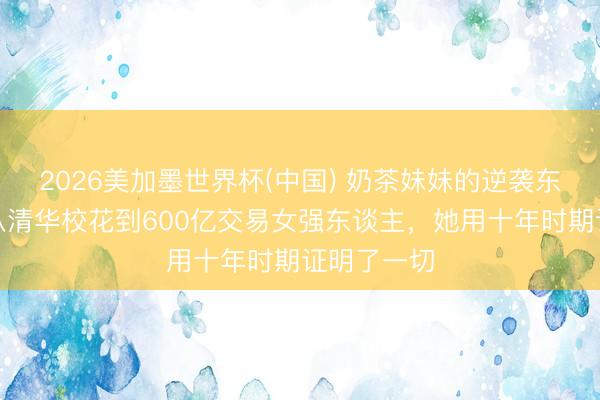 2026美加墨世界杯(中国) 奶茶妹妹的逆袭东谈主生：从清华校花到600亿交易女强东谈主，她用十年时期证明了一切