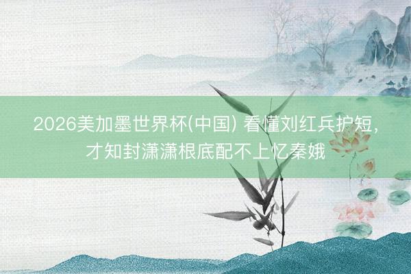 2026美加墨世界杯(中国) 看懂刘红兵护短，才知封潇潇根底配不上忆秦娥