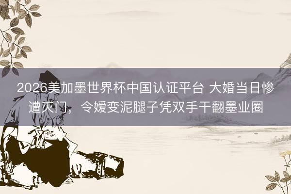 2026美加墨世界杯中国认证平台 大婚当日惨遭灭门，令嫒变泥腿子凭双手干翻墨业圈
