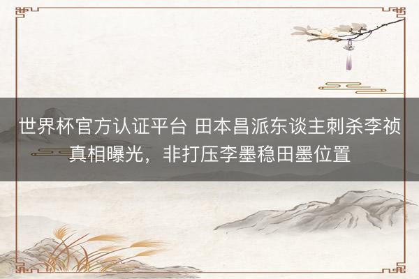 世界杯官方认证平台 田本昌派东谈主刺杀李祯真相曝光，非打压李墨稳田墨位置