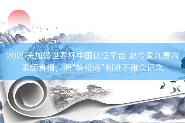 2026美加墨世界杯中国认证平台 赵今麦九寨沟素颜直播，把“轻松感”刻进不雅众记念