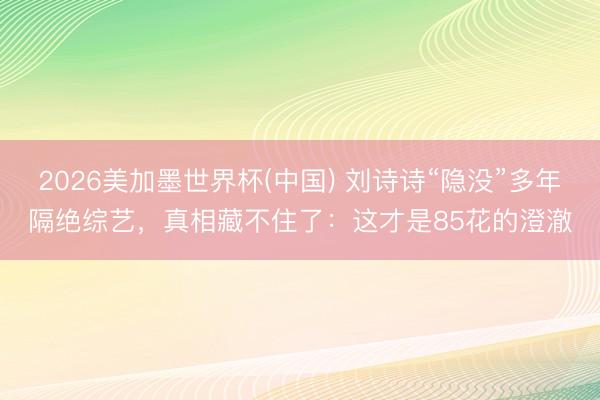2026美加墨世界杯(中国) 刘诗诗“隐没”多年隔绝综艺,真相藏不住了:这才是85花的澄澈