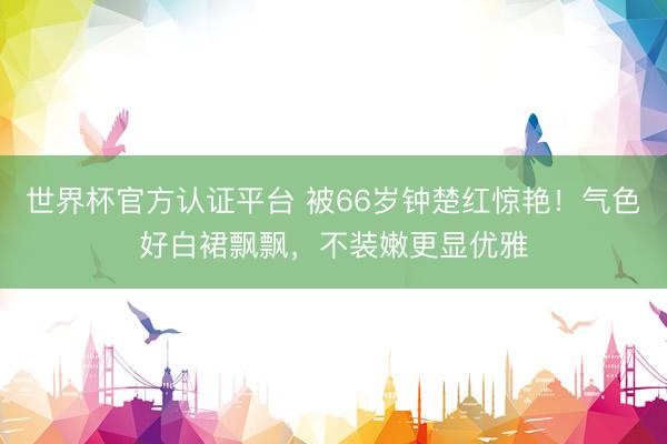 世界杯官方认证平台 被66岁钟楚红惊艳！气色好白裙飘飘，不装嫩更显优雅