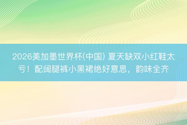2026美加墨世界杯(中国) 夏天缺双小红鞋太亏!配阔腿裤小黑裙绝好意思,韵味全齐