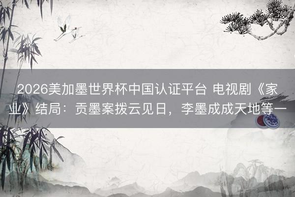 2026美加墨世界杯中国认证平台 电视剧《家业》结局：贡墨案拨云见日，李墨成成天地等一