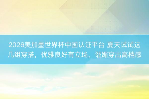 2026美加墨世界杯中国认证平台 夏天试试这几组穿搭，优雅良好有立场，谮媚穿出高档感